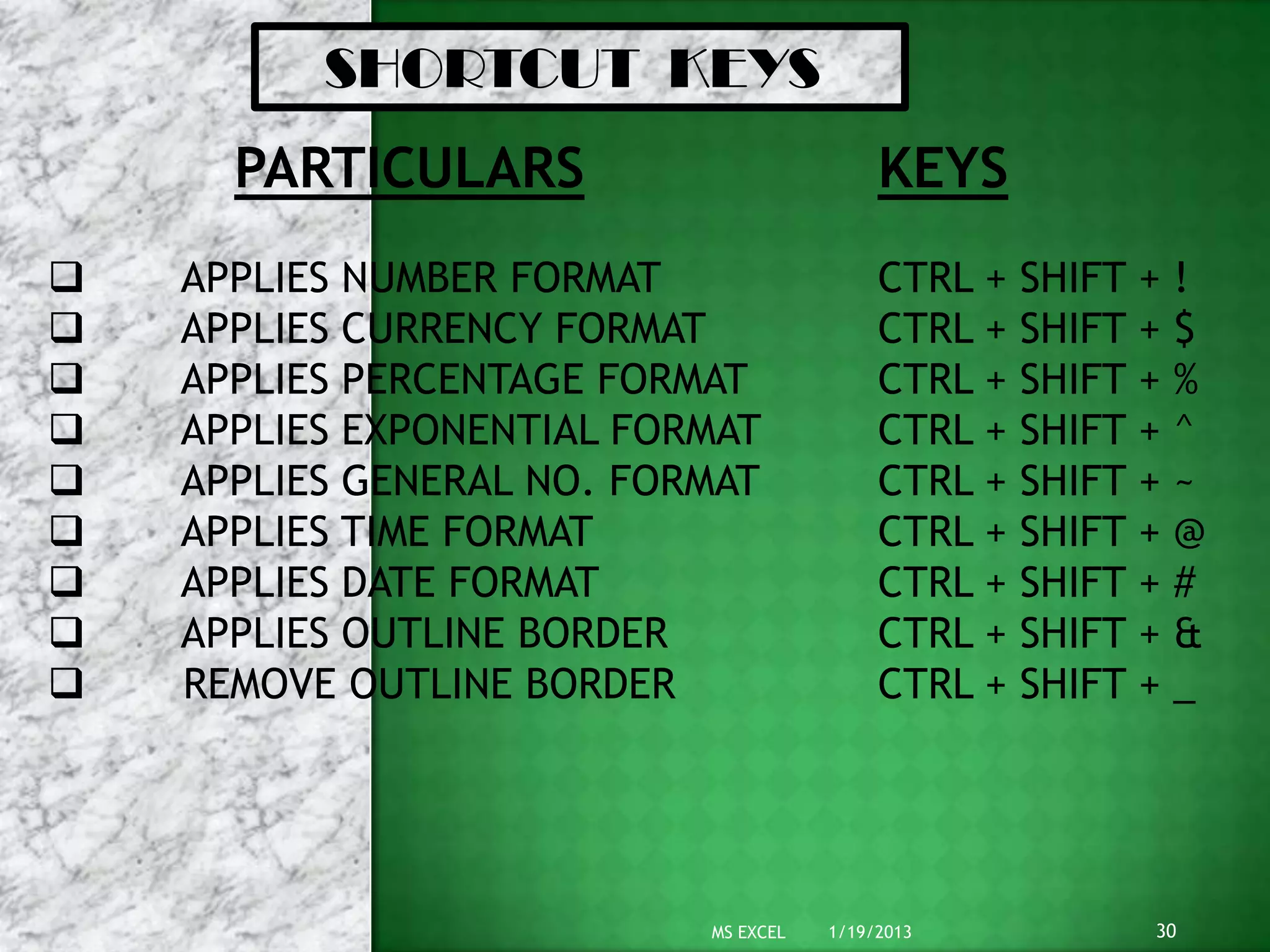 SHORTCUT KEYS
      PARTICULARS                          KEYS
   APPLIES NUMBER FORMAT                  CTRL +   SHIFT + !
   APPLIES CURRENCY FORMAT                CTRL +   SHIFT + $
   APPLIES PERCENTAGE FORMAT              CTRL +   SHIFT + %
   APPLIES EXPONENTIAL FORMAT             CTRL +   SHIFT + ^
   APPLIES GENERAL NO. FORMAT             CTRL +   SHIFT + ~
   APPLIES TIME FORMAT                    CTRL +   SHIFT + @
   APPLIES DATE FORMAT                    CTRL +   SHIFT + #
   APPLIES OUTLINE BORDER                 CTRL +   SHIFT + &
   REMOVE OUTLINE BORDER                  CTRL +   SHIFT + _




                           MS EXCEL   1/19/2013           30
 