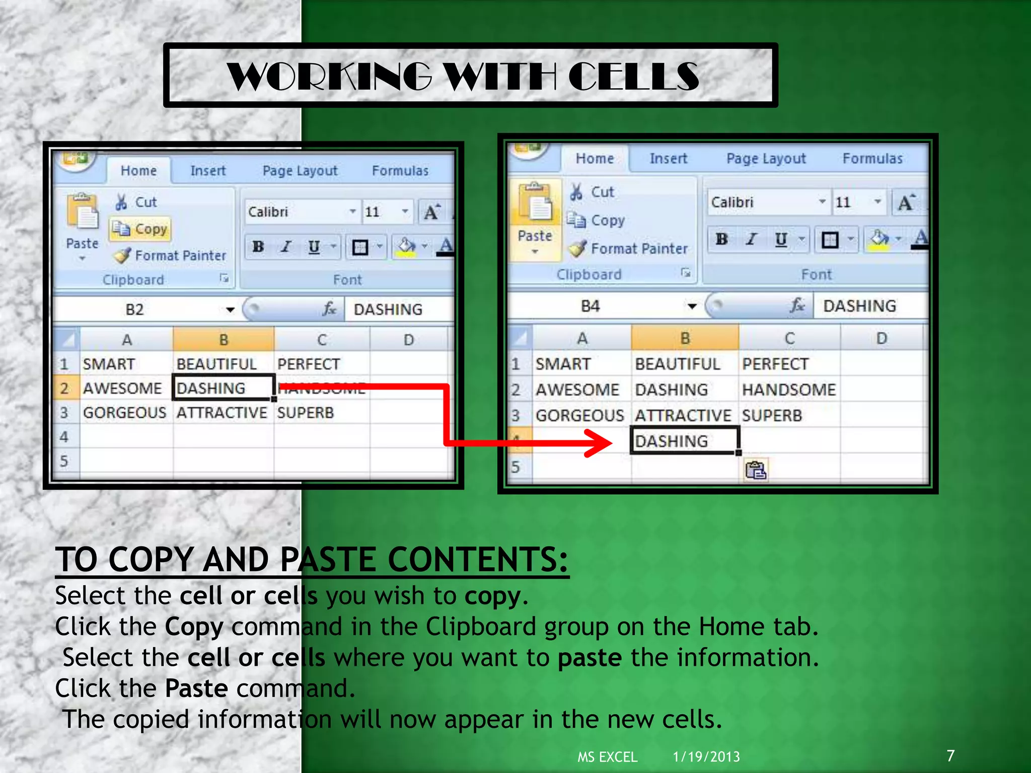 WORKING WITH CELLS




TO COPY AND PASTE CONTENTS:
Select the cell or cells you wish to copy.
Click the Copy command in the Clipboard group on the Home tab.
 Select the cell or cells where you want to paste the information.
Click the Paste command.
 The copied information will now appear in the new cells.
                                             MS EXCEL   1/19/2013    7
 
