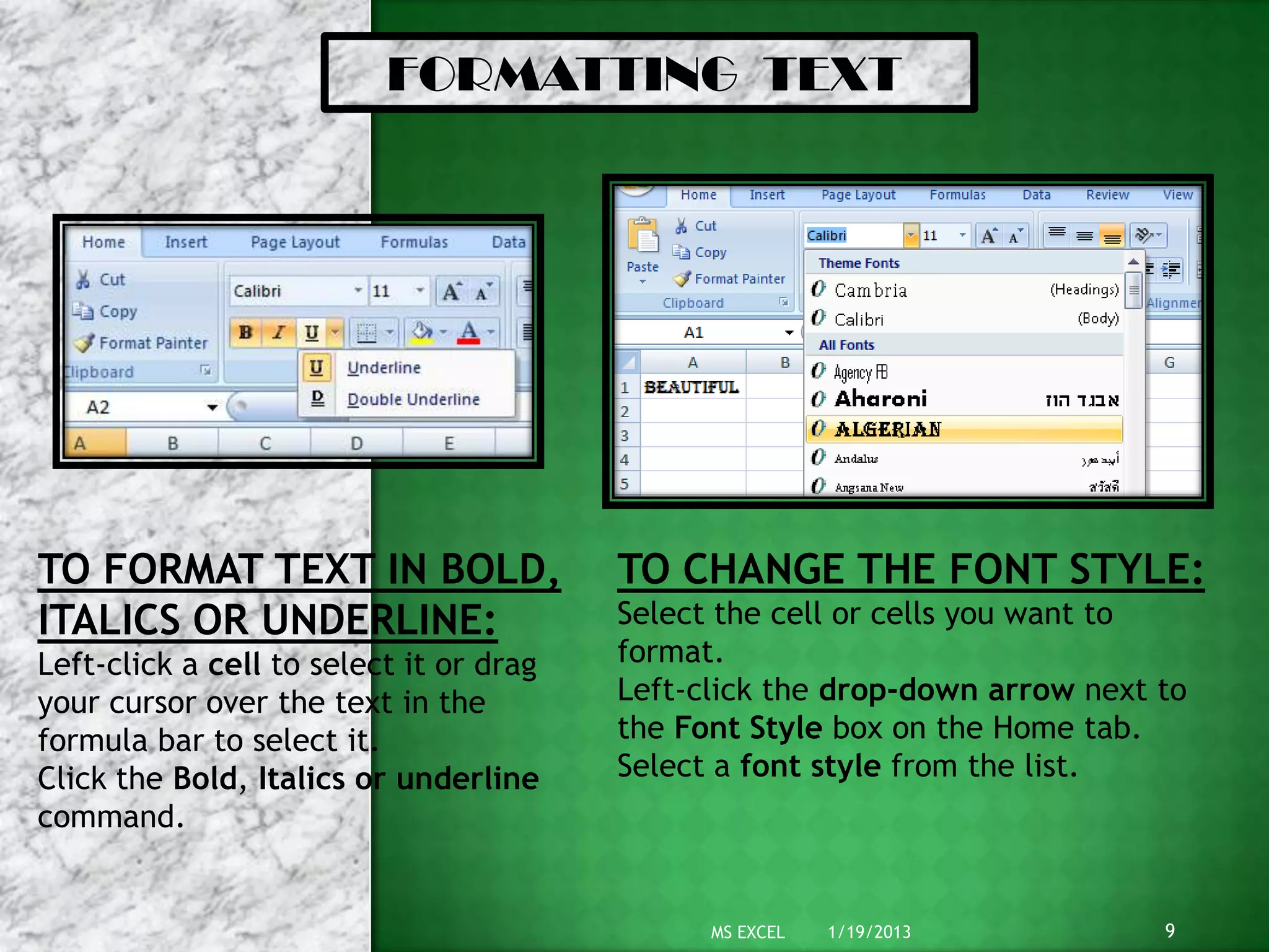 FORMATTING TEXT




TO FORMAT TEXT IN BOLD,                  TO CHANGE THE FONT STYLE:
ITALICS OR UNDERLINE:                    Select the cell or cells you want to
Left-click a cell to select it or drag   format.
your cursor over the text in the         Left-click the drop-down arrow next to
formula bar to select it.                the Font Style box on the Home tab.
Click the Bold, Italics or underline     Select a font style from the list.
command.


                                               MS EXCEL   1/19/2013          9
 