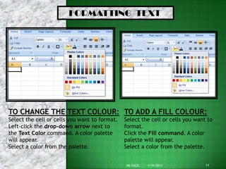 FORMATTING TEXT




TO CHANGE THE TEXT COLOUR: TO ADD A FILL COLOUR:
Select the cell or cells you want to format.   Select the cell or cells you want to
Left-click the drop-down arrow next to         format.
the Text Color command. A color palette        Click the Fill command. A color
will appear.                                   palette will appear.
Select a color from the palette.               Select a color from the palette.


                                                MS EXCEL   1/19/2013            11
 