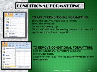 CONDITIONAL FORMATTING

     TO APPLY CONDITIONAL FORMATTING:
     Select the cells you would like to format.
     Select the Home tab.
     Locate the Styles group.
     Click the Conditional Formatting command. A menu will
     appear with your formatting options.




     TO REMOVE CONDITIONAL FORMATTING:
     Click the Conditional Formatting command.
     Select Clear Rules.
     Choose to clear rules from the entire worksheet or the
     selected cells.



                        MS EXCEL   1/19/2013          12
 