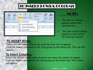 TO INSERT ROWS & COLOUMS

                                                                  NOTE:
                                                     1. The new row always
                                                        appears above the
                                                        selected row.

                                                     2.     The new column always
                                                           appears to the left of
                                                           the selected column.
TO INSERT ROWS:
Select the row below where you want the new row to appear.
Click the Insert command in the Cells group on the Home tab. The row will
appear.
To Insert Columns:
Select the column to the right of where you want the column to appear.
Click the Insert command in the Cells group on the Home tab. The column
will appear.

                                          MS EXCEL        1/19/2013           14
 