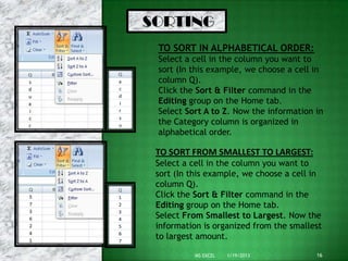 SORTING
 TO SORT IN ALPHABETICAL ORDER:
 Select a cell in the column you want to
 sort (In this example, we choose a cell in
 column Q).
 Click the Sort & Filter command in the
 Editing group on the Home tab.
 Select Sort A to Z. Now the information in
 the Category column is organized in
 alphabetical order.

 TO SORT FROM SMALLEST TO LARGEST:
 Select a cell in the column you want to
 sort (In this example, we choose a cell in
 column Q).
 Click the Sort & Filter command in the
 Editing group on the Home tab.
 Select From Smallest to Largest. Now the
 information is organized from the smallest
 to largest amount.

          MS EXCEL   1/19/2013           16
 