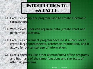INTRODUCTION TO
                 MS-EXCEL
 Excel is a computer program used to create electronic
  spreadsheets.

 Within excel user can organize data ,create chart and
  perform calculations.

 Excel is a convenient program because it allow user to
  create large spreadsheets, reference information, and it
  allows for better storage of information.

 Excels operates like other Microsoft(MS) office programs
  and has many of the same functions and shortcuts of
  other MS programs.
                                MS EXCEL   1/19/2013      3
 