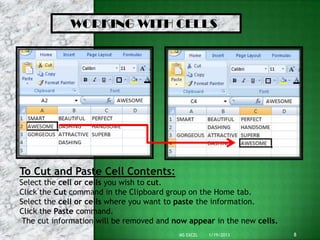 WORKING WITH CELLS




To Cut and Paste Cell Contents:
Select the cell or cells you wish to cut.
Click the Cut command in the Clipboard group on the Home tab.
Select the cell or cells where you want to paste the information.
Click the Paste command.
 The cut information will be removed and now appear in the new cells.
                                          MS EXCEL   1/19/2013          8
 