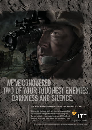 OUR NIGHT VISION AND NETWORKING SYSTEMS ARE YOUR EYES AND EARS.

Today we offer the highest Gen 3 night vision performance available,
with new optical and digital fusion technologies coming soon.
Our new net-centric radios expand our proven SINCGARS and
BOWMAN technologies. These are just two more ways ITT helps
warfighters to see, communicate and win. itt.com/eyesandears

     ITT INDUSTRIES, ITT LOGO BLOCKS AND ENGINEERED FOR LIFE ARE REGISTERED TRADEMARKS OF ITT INDUSTRIES, INC. ©2006.
 