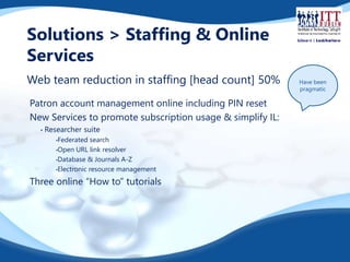 Solutions > Staffing & Online 
Services 
Web team reduction in staffing [head count] 50% Have been 
Patron account management online including PIN reset 
New Services to promote subscription usage & simplify IL: 
• Researcher suite 
•Federated search 
•Open URL link resolver 
•Database & Journals A-Z 
•Electronic resource management 
Three online “How to” tutorials 
pragmatic 
 