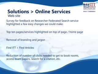 Solutions > Online Services 
Web site 
Survey for feedback on Researcher Federated Search service 
highlighted a few easy changes we could make. 
Top ten pages/services highlighted on top of page / home page 
Removal of branding and jargon 
Find ITT > Find Articles 
Reduction of number of clicks needed to get to book rooms, 
access exam papers, search for a citation, etc. 
 