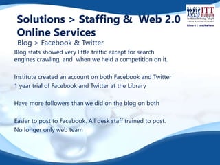 Solutions > Staffing & Web 2.0 
Online Services 
Blog > Facebook & Twitter 
Blog stats showed very little traffic except for search 
engines crawling, and when we held a competition on it. 
Institute created an account on both Facebook and Twitter 
1 year trial of Facebook and Twitter at the Library 
Have more followers than we did on the blog on both 
Easier to post to Facebook. All desk staff trained to post. 
No longer only web team 
 