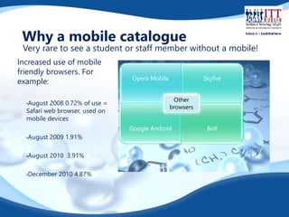 Why a mobile catalogue 
Very rare to see a student or staff member without a mobile! 
Increased use of mobile 
friendly browsers. For 
example: 
•August 2008 0.72% of use = 
Safari web browser, used on 
mobile devices 
•August 2009 1.91% 
•August 2010 3.91% 
•December 2010 4.87% 
Opera Mobile Skyfire 
Other 
browsers 
Google Android Bolt 
 