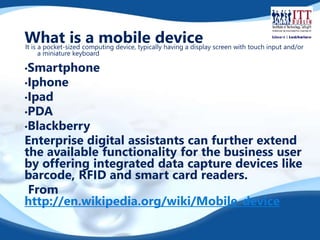 What is a mobile device 
It is a pocket-sized computing device, typically having a display screen with touch input and/or 
a miniature keyboard 
•Smartphone 
•Iphone 
•Ipad 
•PDA 
•Blackberry 
Enterprise digital assistants can further extend 
the available functionality for the business user 
by offering integrated data capture devices like 
barcode, RFID and smart card readers. 
From 
http://en.wikipedia.org/wiki/Mobile_device 
 