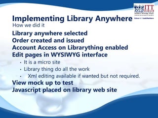 Implementing Library Anywhere 
How we did it 
Library anywhere selected 
Order created and issued 
Account Access on Librarything enabled 
Edit pages in WYSIWYG interface 
• It is a micro site 
• Library thing do all the work 
• Xml editing available if wanted but not required. 
View mock up to test 
Javascript placed on library web site 
 