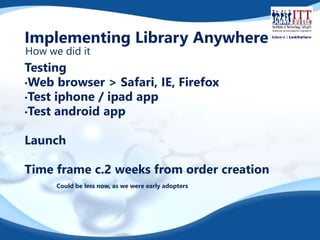 Implementing Library Anywhere 
How we did it 
Testing 
•Web browser > Safari, IE, Firefox 
•Test iphone / ipad app 
•Test android app 
Launch 
Time frame c.2 weeks from order creation 
Could be less now, as we were early adopters 
 