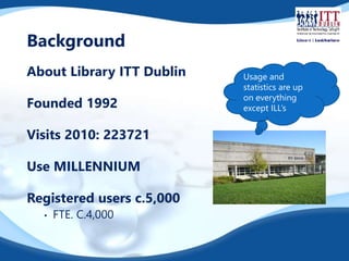 Background 
About Library ITT Dublin 
Founded 1992 
Visits 2010: 223721 
Use MILLENNIUM 
Registered users c.5,000 
• FTE. C.4,000 
Usage and 
statistics are up 
on everything 
except ILL’s 
 