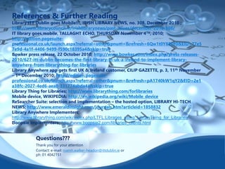 References & Further Reading 
Library ITT Dublin goes Mobile!!!, IRISH LIBRARY NEWS, no. 308, December 2010 ; 
http://www.librarycouncil.ie/irishlibrarynews/past-issues/december-2010-308/ 
IT library goes mobile, TALLAGHT ECHO, THURSDAY November 4TH, 2010; 
http://edition.pagesuite-professional. 
co.uk/launch.aspx?referral=other&pnum=&refresh=6Qw1t0Y83Df0&EID=77e5 
7e9d-4a1f-4406-9499-f590c18395a4&skip=true 
Bowker press release, 22 October 2010; http://www.bowker.com/index.php/press-releases- 
2010/627-itt-dublin-becomes-the-first-library-in-uk-a-ireland-to-implement-library-anywhere- 
from-librarything-for-libraries 
Library Anywhere app gets first UK & Ireland customer, CILIP GAZETTE, p. 3, 11th November 
– 1st December 2010; http://edition.pagesuite-professional. 
co.uk/launch.aspx?referral=other&pnum=&refresh=pA1740kW1qY2&EID=2e1 
a38fc-2027-4ed6-aea8-331774abda4a&skip=true 
Library Thing for Libraries: http://www.librarything.com/forlibraries 
Mobile device, WIKIPEDIA: http://en.wikipedia.org/wiki/Mobile_device 
ReSearcher Suite: selection and implementation – the hosted option, LIBRARY HI-TECH 
NEWS; http://www.emeraldinsight.com/journals.htm?articleid=1858832 
Library Anywhere Implementers; 
http://www.librarything.com/wiki/index.php/LTFL:Libraries_using_LibraryThing_for_Libraries 
Boopsie Implementers; http://www.boopsie2.com/libraries_clients.html 
Questions??? 
Thank you for your attention 
Contact: e-mail: niamh.walker-headon@ittdublin.ie or 
ph: 01 4042151 
