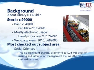 Background 
About Library ITT Dublin 
Stock: c.99000 
• Print: c. 40,000 
• Circulation 2010: 42639 
• Mostly electronic usage: 
• Use of proxy access 2010: 744062 
• Web page views 2010: c689000 
Most checked out subject area: 
• Social Sciences 
• This is a significant change, as prior to 2010, it was decision 
making and information management that was the most 
checked out area. 
 
