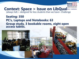 Context: Space > Issue on LibQual 
(always full) > designed for less students than we have> Challenge 
Seating: 350 
PC’s, Laptops and Notebooks: 63 
Group study, 3 bookable rooms, eight open 
access tables. 
 