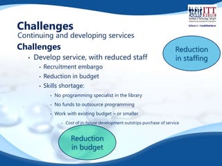 Challenges 
Continuing and developing services 
Challenges 
• Develop service, with reduced staff 
• Recruitment embargo 
• Reduction in budget 
• Skills shortage: 
• No programming specialist in the library 
• No funds to outsource programming 
• Work with existing budget – or smaller 
• Cost of in-house development outstrips purchase of service 
Reduction 
in budget 
Reduction 
in staffing 
 