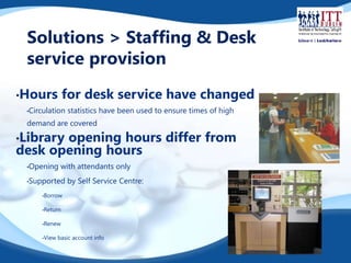 Solutions > Staffing & Desk 
service provision 
•Hours for desk service have changed 
•Circulation statistics have been used to ensure times of high 
demand are covered 
•Library opening hours differ from 
desk opening hours 
•Opening with attendants only 
•Supported by Self Service Centre: 
•Borrow 
•Return 
•Renew 
•View basic account info 
 