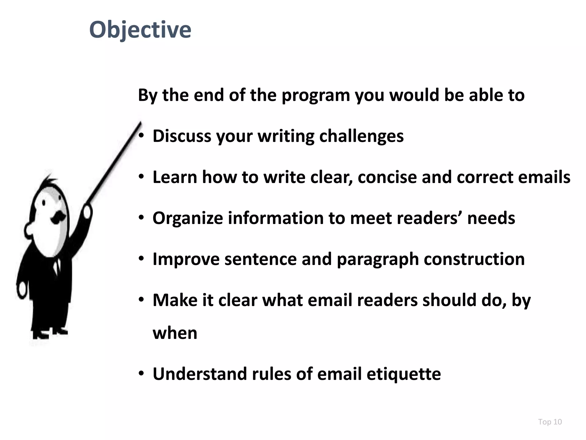 Objective
By the end of the program you would be able to
• Discuss your writing challenges
• Learn how to write clear, concise and correct emails
• Organize information to meet readers’ needs
• Improve sentence and paragraph construction
• Make it clear what email readers should do, by
when
• Understand rules of email etiquette
Top 10
 