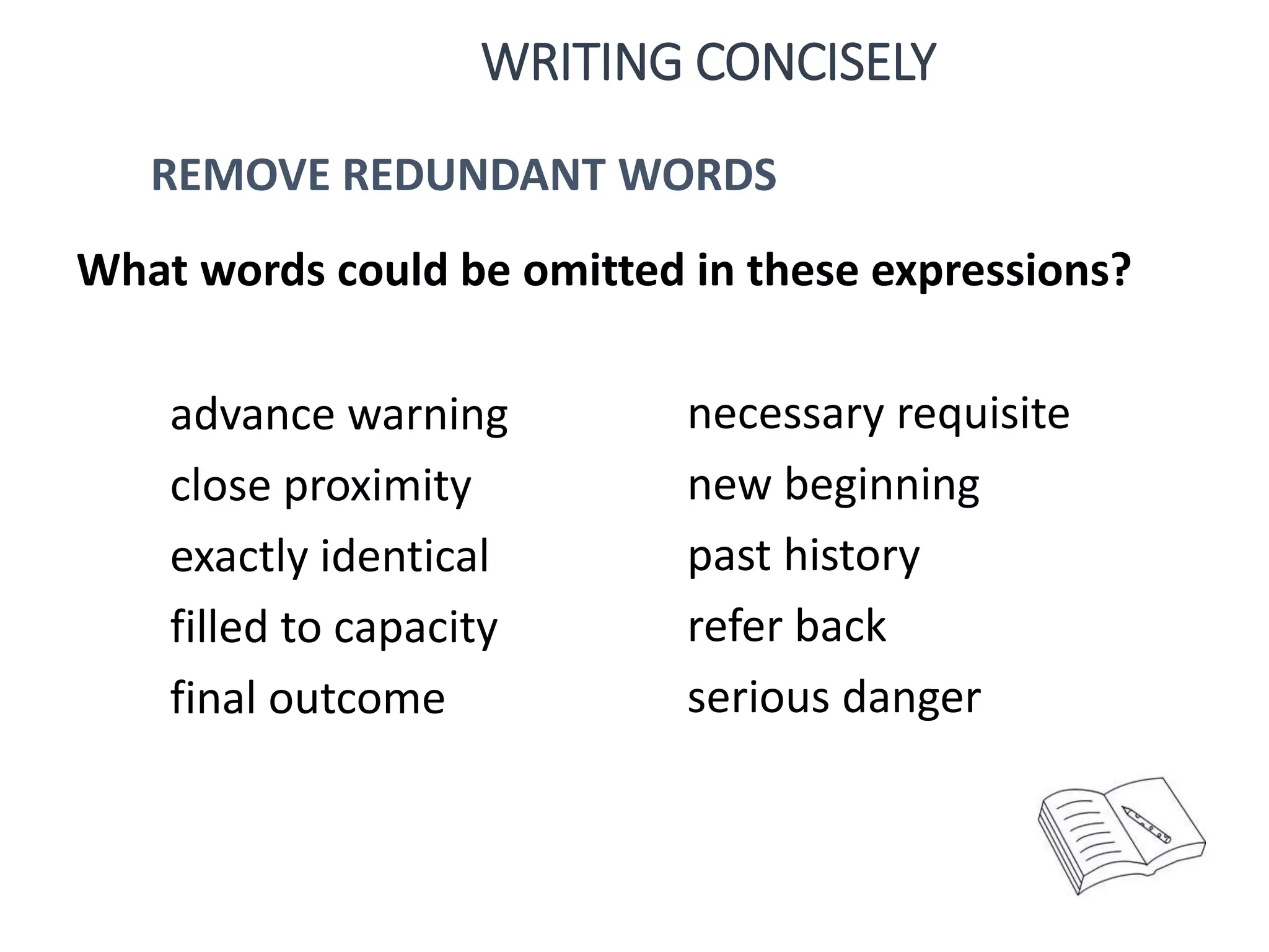 advance warning
close proximity
exactly identical
filled to capacity
final outcome
necessary requisite
new beginning
past history
refer back
serious danger
What words could be omitted in these expressions?
WRITING CONCISELY
REMOVE REDUNDANT WORDS
 