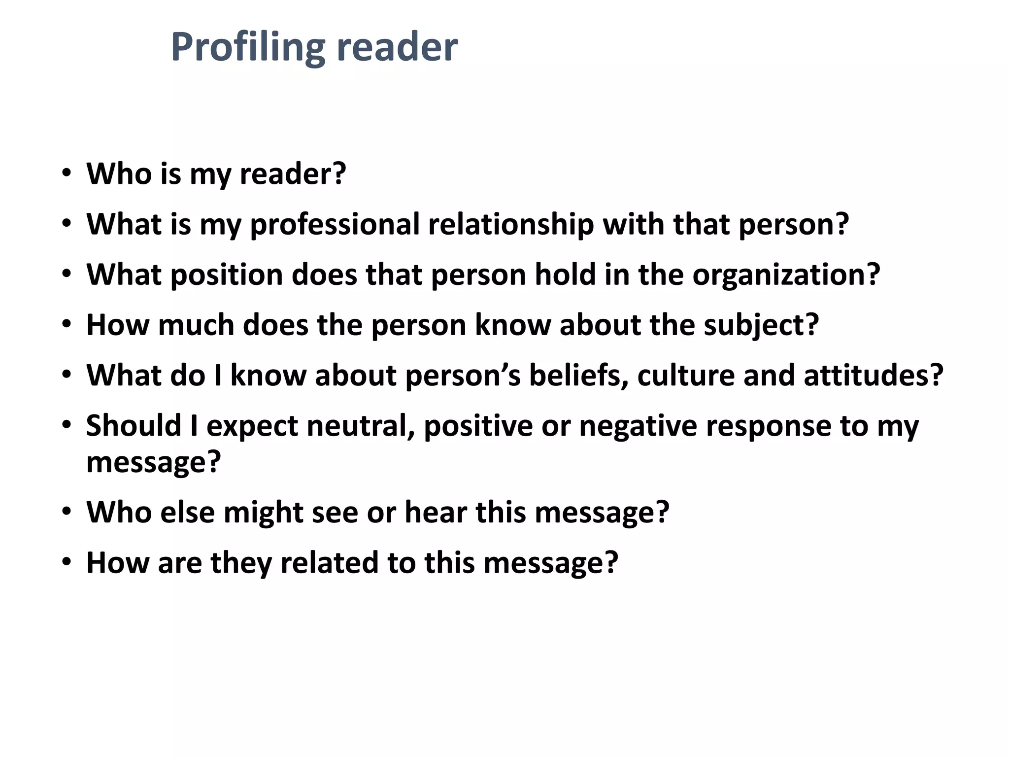 Profiling reader
• Who is my reader?
• What is my professional relationship with that person?
• What position does that person hold in the organization?
• How much does the person know about the subject?
• What do I know about person’s beliefs, culture and attitudes?
• Should I expect neutral, positive or negative response to my
message?
• Who else might see or hear this message?
• How are they related to this message?
 