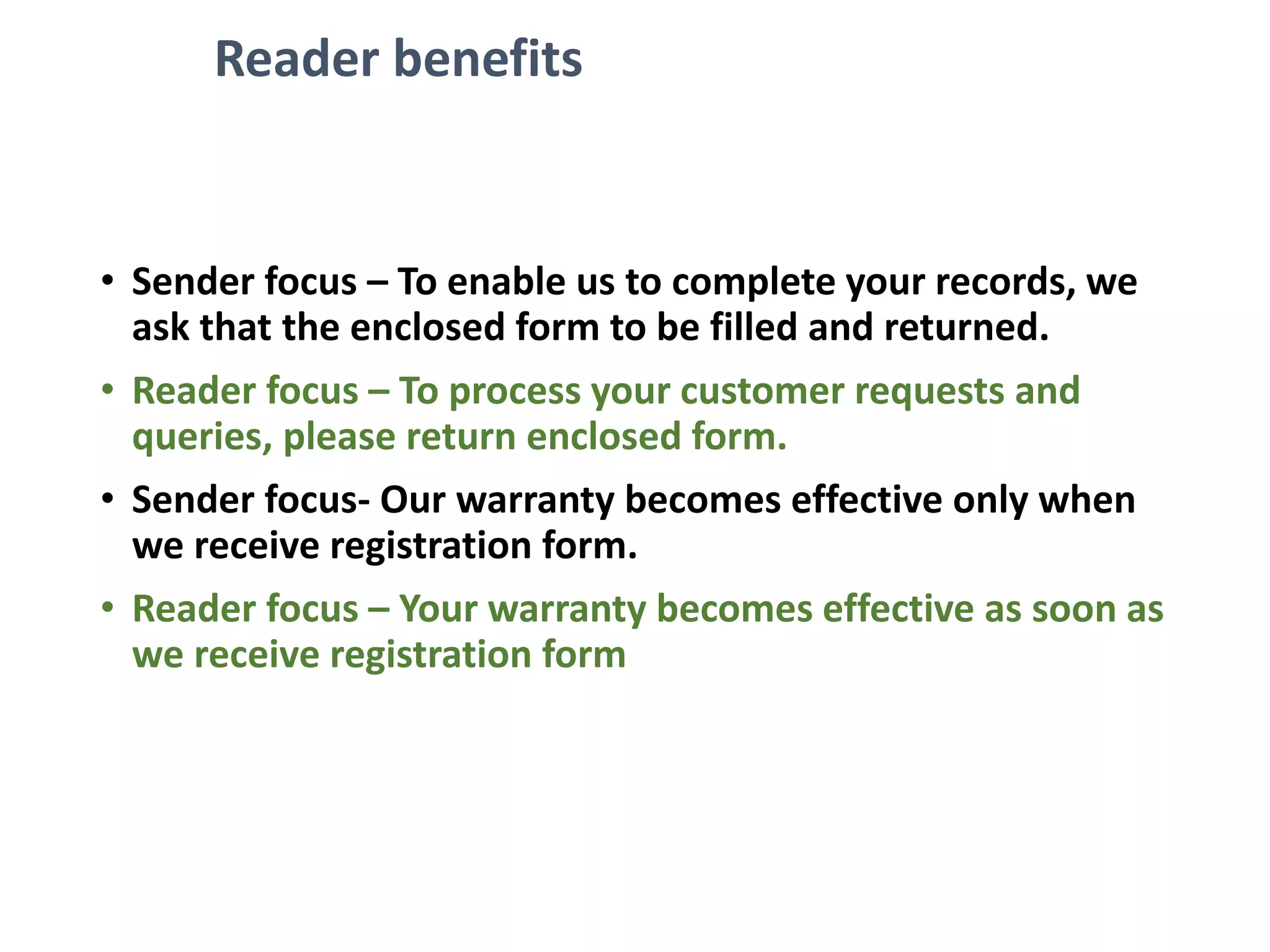 Reader benefits
• Sender focus – To enable us to complete your records, we
ask that the enclosed form to be filled and returned.
• Reader focus – To process your customer requests and
queries, please return enclosed form.
• Sender focus- Our warranty becomes effective only when
we receive registration form.
• Reader focus – Your warranty becomes effective as soon as
we receive registration form
 