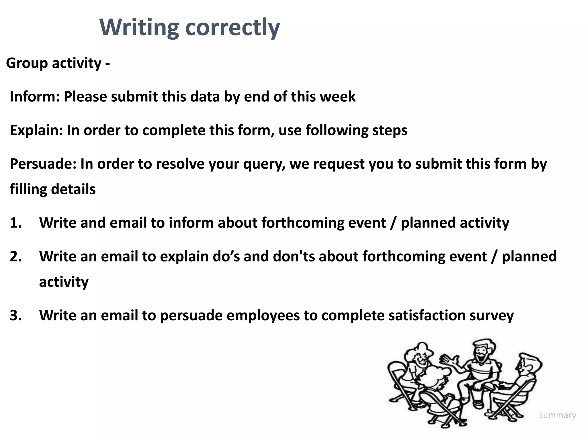 Writing correctly
Group activity -
Inform: Please submit this data by end of this week
Explain: In order to complete this form, use following steps
Persuade: In order to resolve your query, we request you to submit this form by
filling details
1. Write and email to inform about forthcoming event / planned activity
2. Write an email to explain do’s and don'ts about forthcoming event / planned
activity
3. Write an email to persuade employees to complete satisfaction survey
summary
 