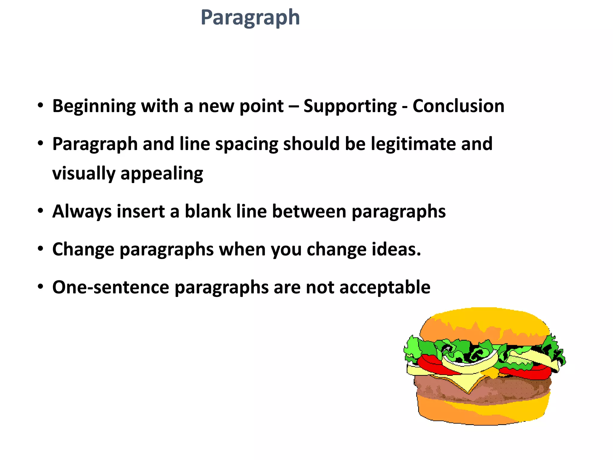 Paragraph
• Beginning with a new point – Supporting - Conclusion
• Paragraph and line spacing should be legitimate and
visually appealing
• Always insert a blank line between paragraphs
• Change paragraphs when you change ideas.
• One-sentence paragraphs are not acceptable
 