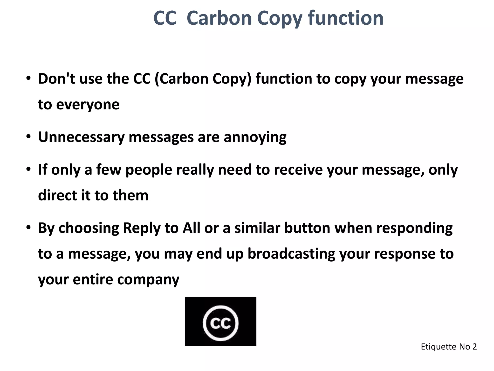 CC Carbon Copy function
• Don't use the CC (Carbon Copy) function to copy your message
to everyone
• Unnecessary messages are annoying
• If only a few people really need to receive your message, only
direct it to them
• By choosing Reply to All or a similar button when responding
to a message, you may end up broadcasting your response to
your entire company
Etiquette No 2
 