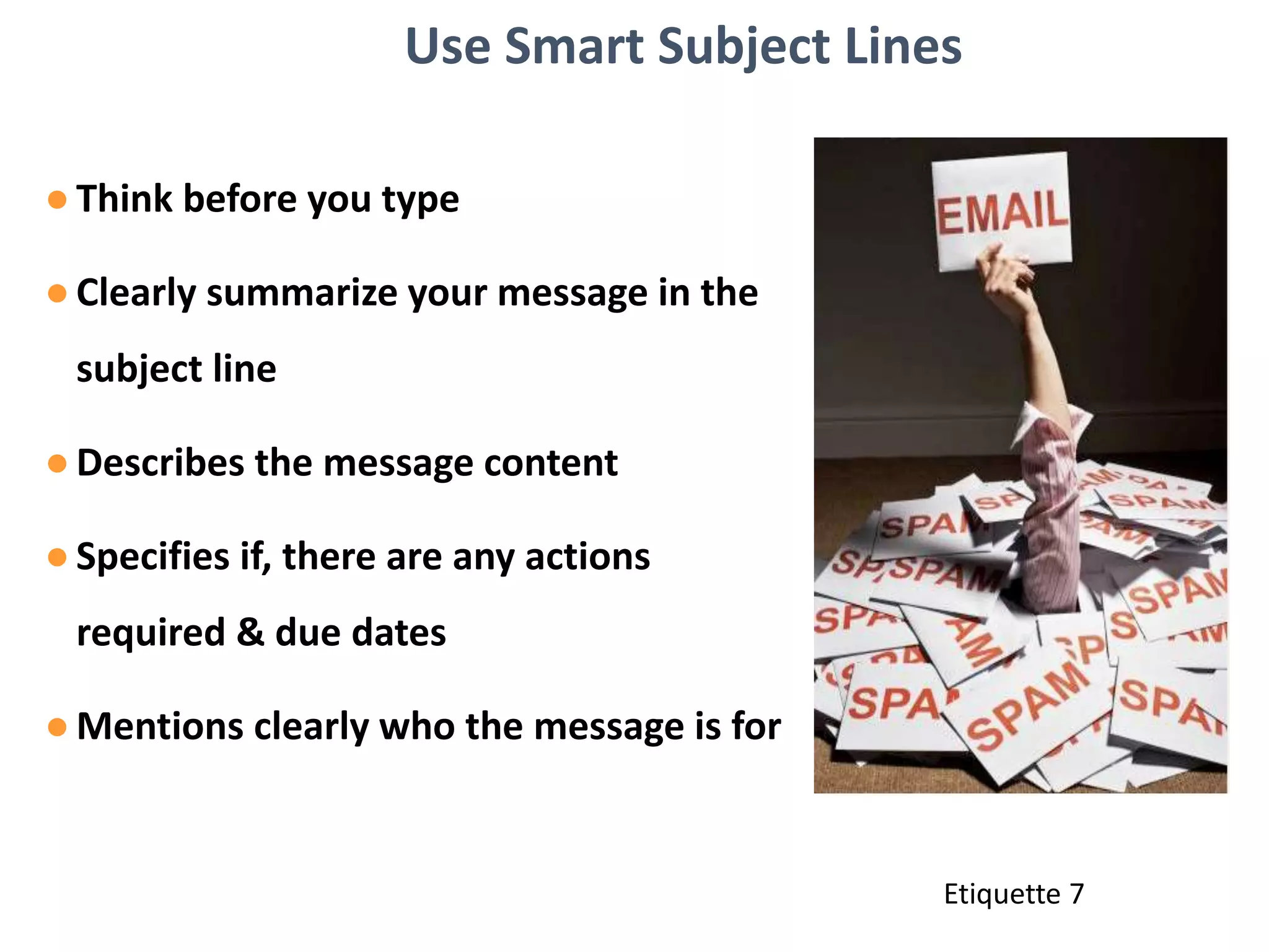 Use Smart Subject Lines
●Think before you type
●Clearly summarize your message in the
subject line
●Describes the message content
●Specifies if, there are any actions
required & due dates
●Mentions clearly who the message is for
Etiquette 7
 
