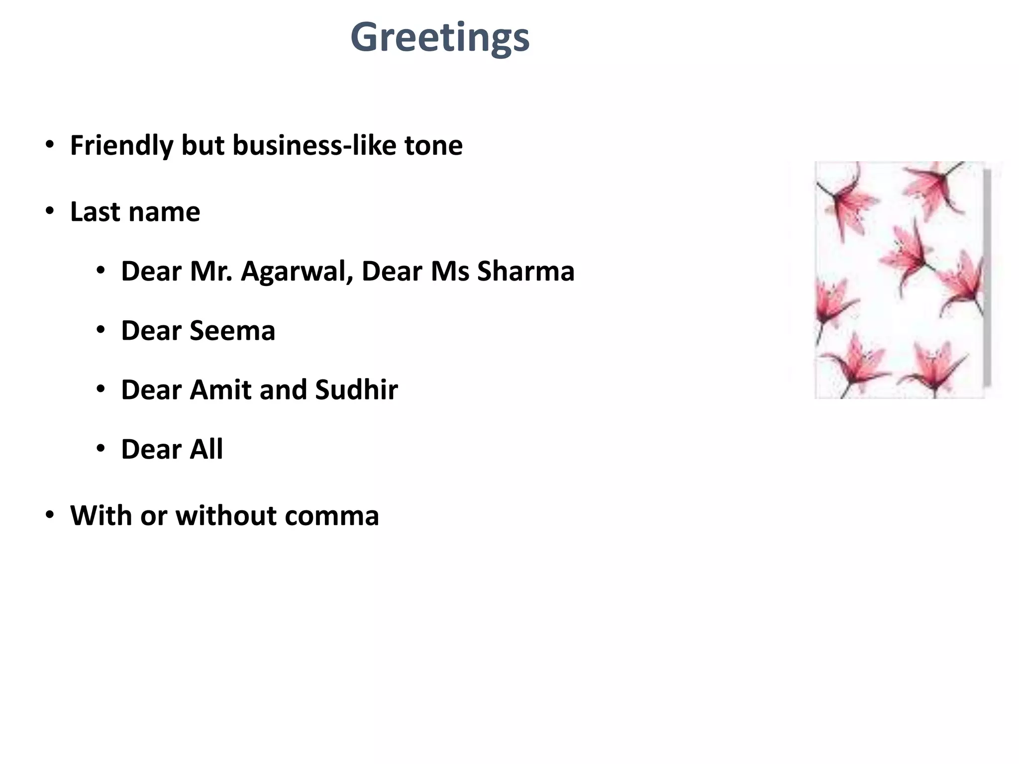 Greetings
• Friendly but business-like tone
• Last name
• Dear Mr. Agarwal, Dear Ms Sharma
• Dear Seema
• Dear Amit and Sudhir
• Dear All
• With or without comma
 