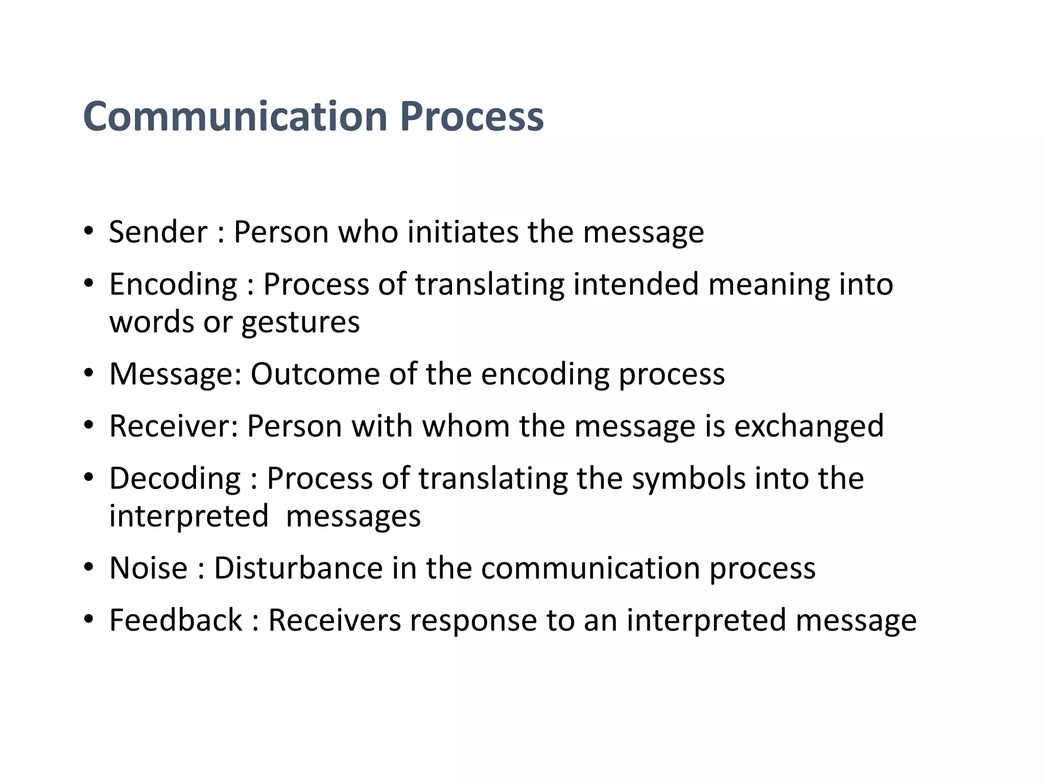 Communication Process
• Sender : Person who initiates the message
• Encoding : Process of translating intended meaning into
words or gestures
• Message: Outcome of the encoding process
• Receiver: Person with whom the message is exchanged
• Decoding : Process of translating the symbols into the
interpreted messages
• Noise : Disturbance in the communication process
• Feedback : Receivers response to an interpreted message
 