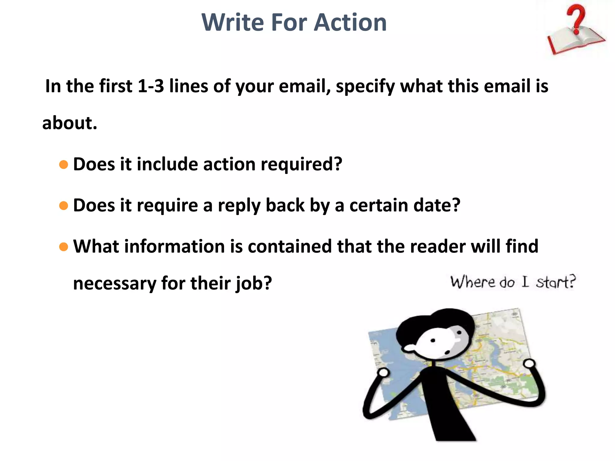 Write For Action
In the first 1-3 lines of your email, specify what this email is
about.
●Does it include action required?
●Does it require a reply back by a certain date?
●What information is contained that the reader will find
necessary for their job?
 