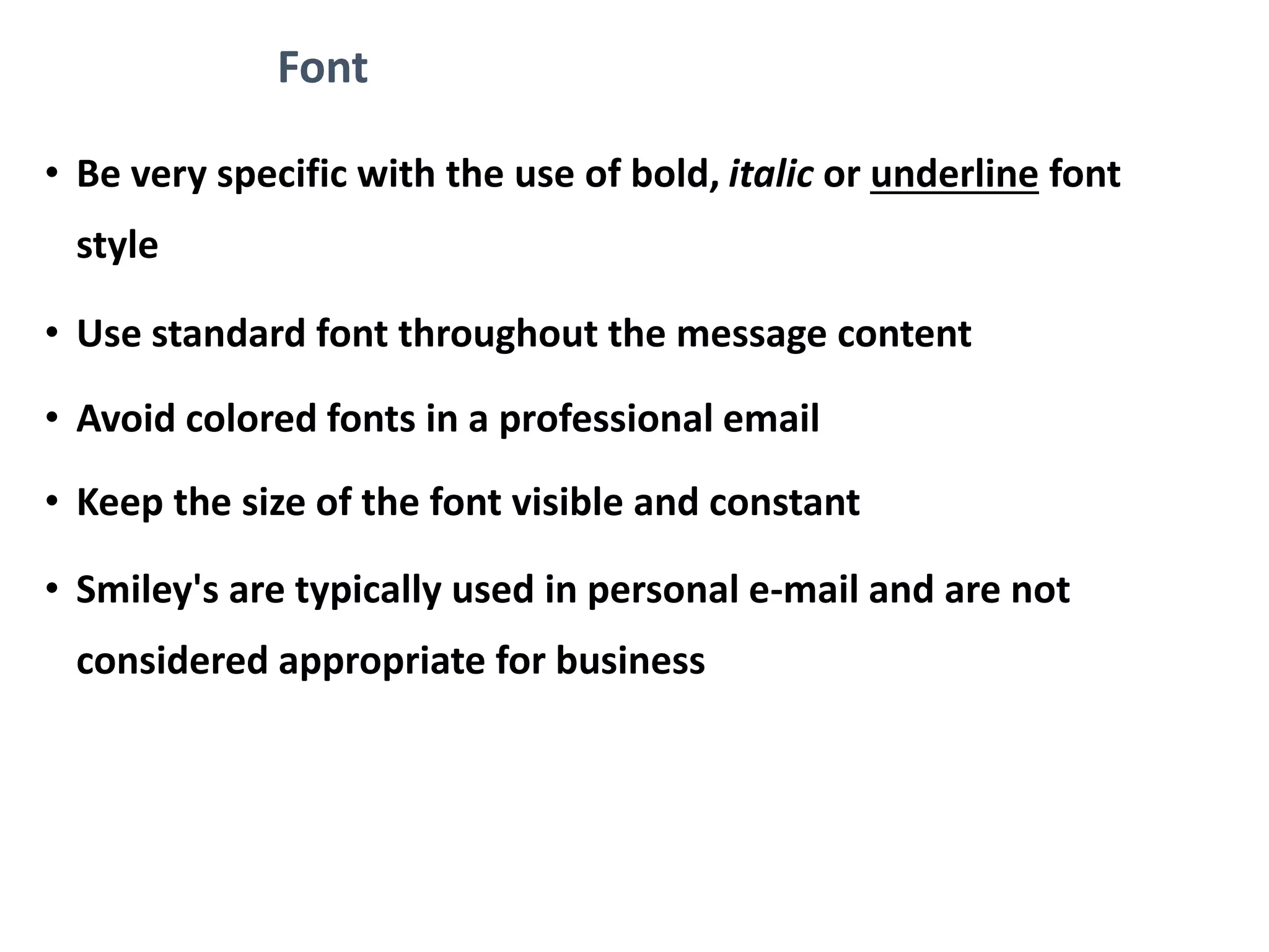 Font
• Be very specific with the use of bold, italic or underline font
style
• Use standard font throughout the message content
• Avoid colored fonts in a professional email
• Keep the size of the font visible and constant
• Smiley's are typically used in personal e-mail and are not
considered appropriate for business
 