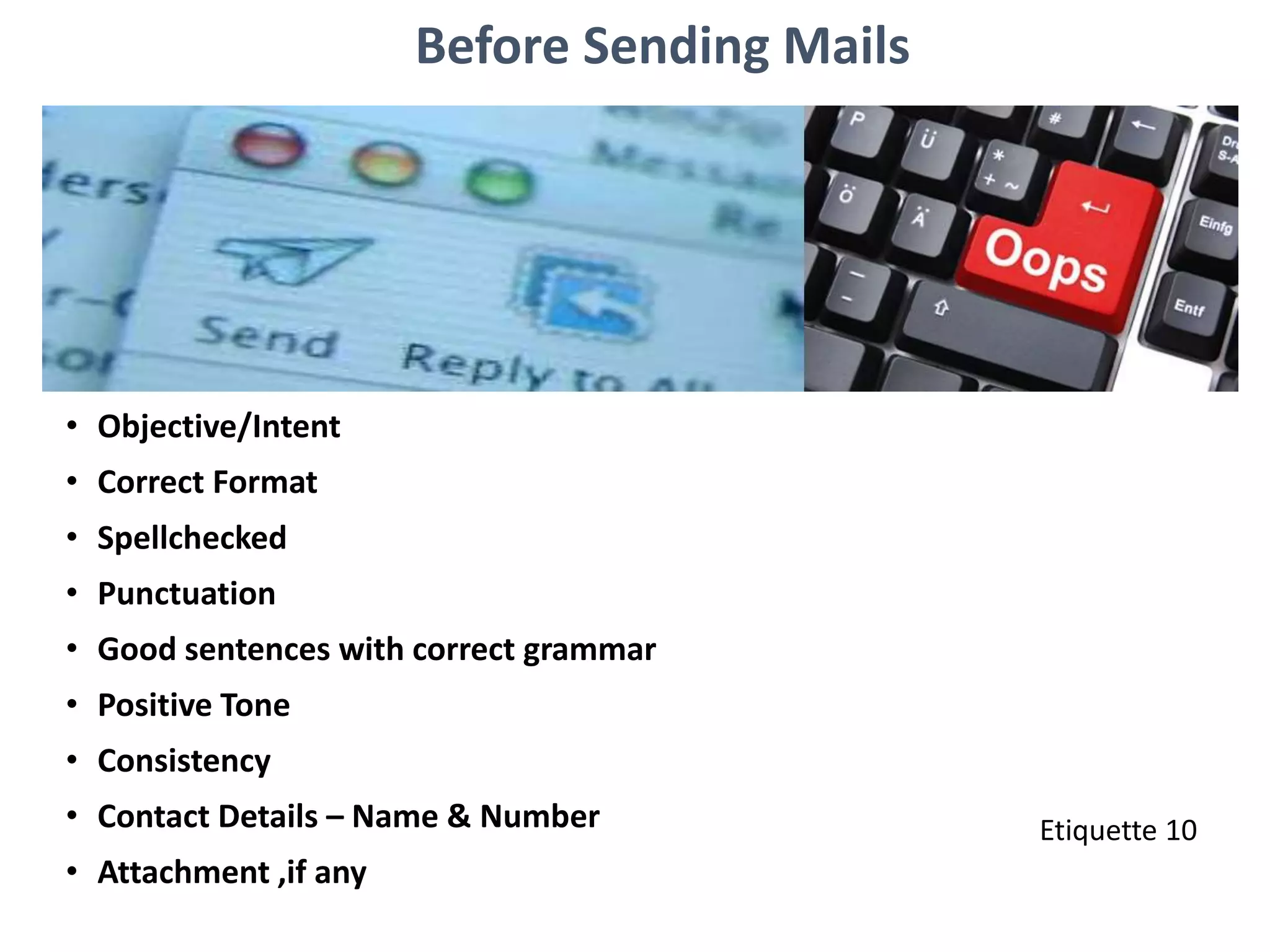 Before Sending Mails
• Objective/Intent
• Correct Format
• Spellchecked
• Punctuation
• Good sentences with correct grammar
• Positive Tone
• Consistency
• Contact Details – Name & Number
• Attachment ,if any
Etiquette 10
 