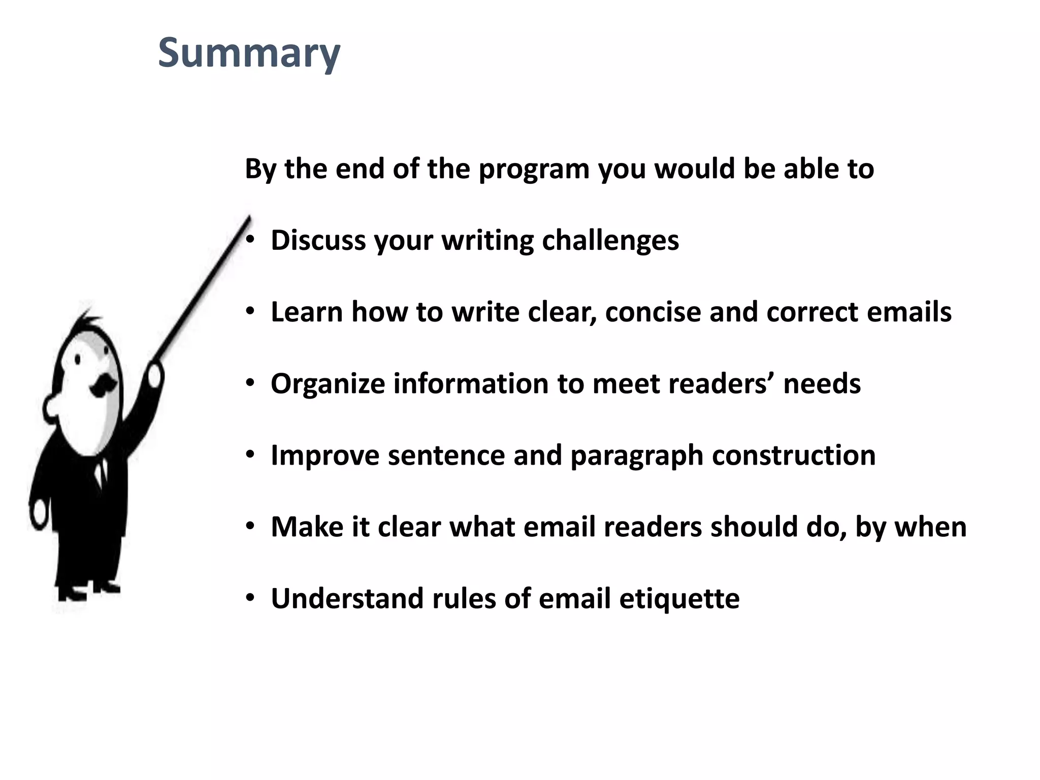Summary
By the end of the program you would be able to
• Discuss your writing challenges
• Learn how to write clear, concise and correct emails
• Organize information to meet readers’ needs
• Improve sentence and paragraph construction
• Make it clear what email readers should do, by when
• Understand rules of email etiquette
 