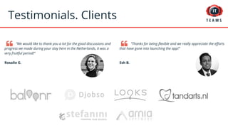 Testimonials. Clients
“We would like to thank you a lot for the good discussions and
progress we made during your stay here in the Netherlands, it was a
very fruitful period!”
Rosalie G.
“Thanks for being flexible and we really appreciate the efforts
that have gone into launching the app!”
Esh B.
 