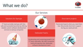 Accelerating and sustaining growth is an
IT Teams speciality. We help companies
build and operate their dedicated
software development team
Solutions for Startups
What we do?
IT Teams provides startups with fast,
safe and successful launches by offering
reliable custom software development
services to startup companies
Our Services
Short-term projects
Passionate Experts when you need them
- fast. We provide short-term support
during your peak periods
Dedicated Teams
 