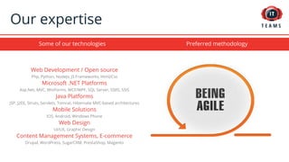 Some of our technologies
Our expertise
Web Development / Open source
Php, Python, NodeJs, JS Frameworks, Html/Css
Microsoft .NET Platforms
Asp.Net, MVC, WinForms, WCF/WPF, SQL Server, SSRS, SSIS
Java Platforms
JSP, J2EE, Struts, Servlets, Tomcat, Hibernate MVC-based architectures
Mobile Solutions
IOS, Android, Windows Phone
Web Design
UI/UX, Graphic Design
Content Management Systems, E-commerce
Drupal, WordPress, SugarCRM, PrestaShop, Magento
Preferred methodology
 