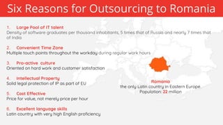 Romania
the only Latin country in Eastern Europe.
Population: 22 million
Six Reasons for Outsourcing to Romania
1. Large Pool of IT talent
Density of software graduates per thousand inhabitants, 5 times that of Russia and nearly 7 times that
of India
2. Convenient Time Zone
Multiple touch points throughout the workday during regular work hours
3. Pro-active culture
Oriented on hard work and customer satisfaction
4. Intellectual Property
Solid legal protection of IP as part of EU
5. Cost Effective
Price for value, not merely price per hour
6. Excellent language skills
Latin country with very high English proficiency
 