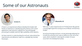 Some of our Astronauts
Cristian H.
Cristian is an experienced software development leader with
hands-on experience in developing both products and custom
applications, with domains ranging from natural language
processing to scalable real-time high availability online systems.
His keen interest in understanding the end-user value behind the
requirements and deliveries make him a valuable key member
the project.
Alexandru B.
With over 11 years experienced as IT Professional, Alex gained
a strong Agile experience acting as Scrum Master and Business
Analyst.
His technical background was a strong advantage allowing him
to build the necessary test cases as well as to cover all corner
cases, which resulted in reducing the number of issues
occurred in the development phase.
 
