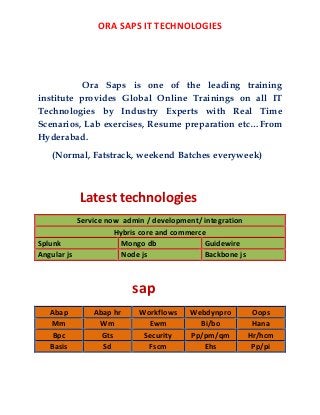 ORA SAPS IT TECHNOLOGIES
Ora Saps is one of the leading training
institute provides Global Online Trainings on all IT
Technologies by Industry Experts with Real Time
Scenarios, Lab exercises, Resume preparation etc…From
Hyderabad.
(Normal, Fatstrack, weekend Batches everyweek)
Latest technologies
Service now admin / development/ integration
Hybris core and commerce
Splunk Mongo db Guidewire
Angular js Node js Backbone js
sap
Abap Abap hr Workflows Webdynpro Oops
Mm Wm Ewm Bi/bo Hana
Bpc Gts Security Pp/pm/qm Hr/hcm
Basis Sd Fscm Ehs Pp/pi
 