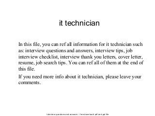 Interview questions and answers – free download/ pdf and ppt file
it technician
In this file, you can ref all information for it technician such
as: interview questions and answers, interview tips, job
interview checklist, interview thank you letters, cover letter,
resume, job search tips. You can ref all of them at the end of
this file.
If you need more info about it technician, please leave your
comments.
 