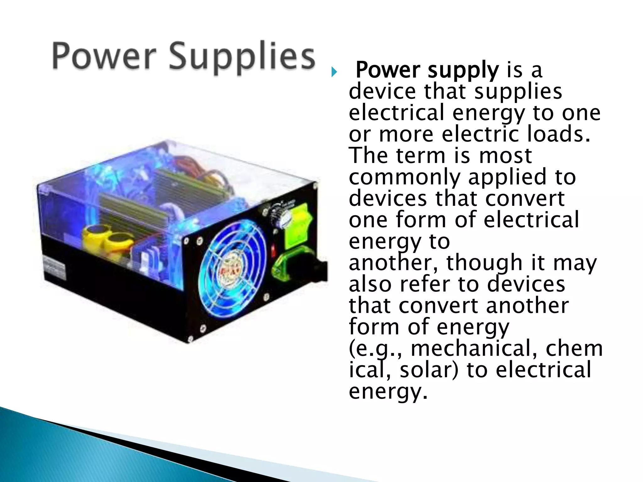     Power supply is a
    device that supplies
    electrical energy to one
    or more electric loads.
    The term is most
    commonly applied to
    devices that convert
    one form of electrical
    energy to
    another, though it may
    also refer to devices
    that convert another
    form of energy
    (e.g., mechanical, chem
    ical, solar) to electrical
    energy.
 