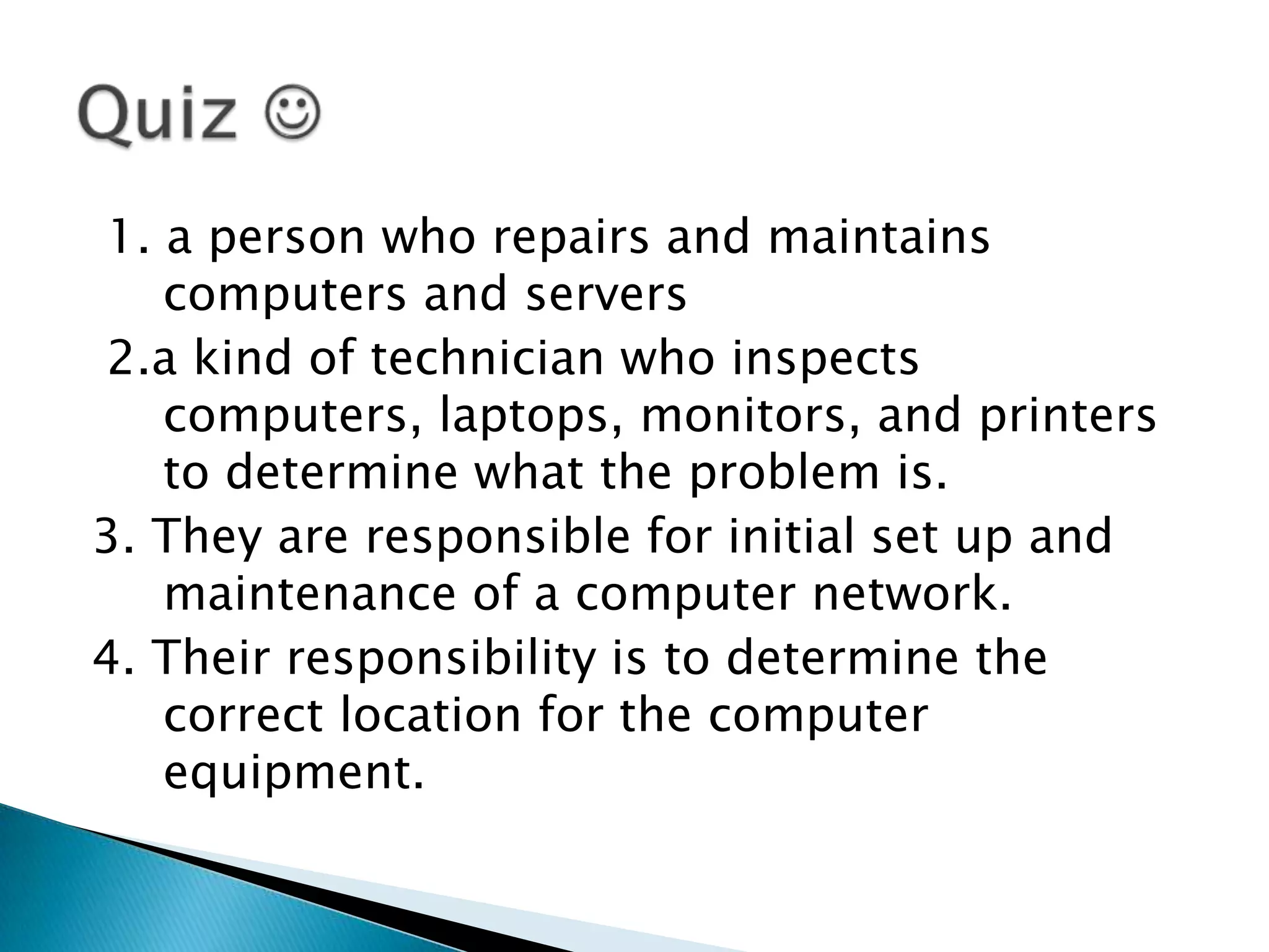 1. a person who repairs and maintains
   computers and servers
2.a kind of technician who inspects
   computers, laptops, monitors, and printers
   to determine what the problem is.
3. They are responsible for initial set up and
   maintenance of a computer network.
4. Their responsibility is to determine the
   correct location for the computer
   equipment.
 