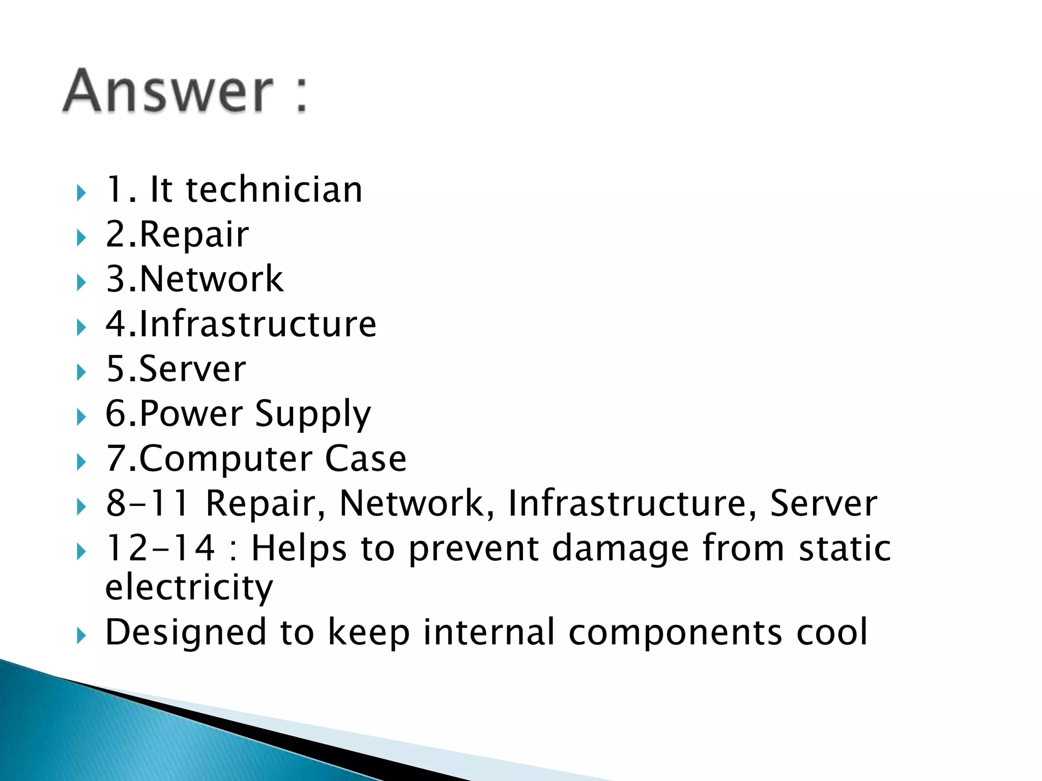    1. It technician
   2.Repair
   3.Network
   4.Infrastructure
   5.Server
   6.Power Supply
   7.Computer Case
   8-11 Repair, Network, Infrastructure, Server
   12-14 : Helps to prevent damage from static
    electricity
   Designed to keep internal components cool
 