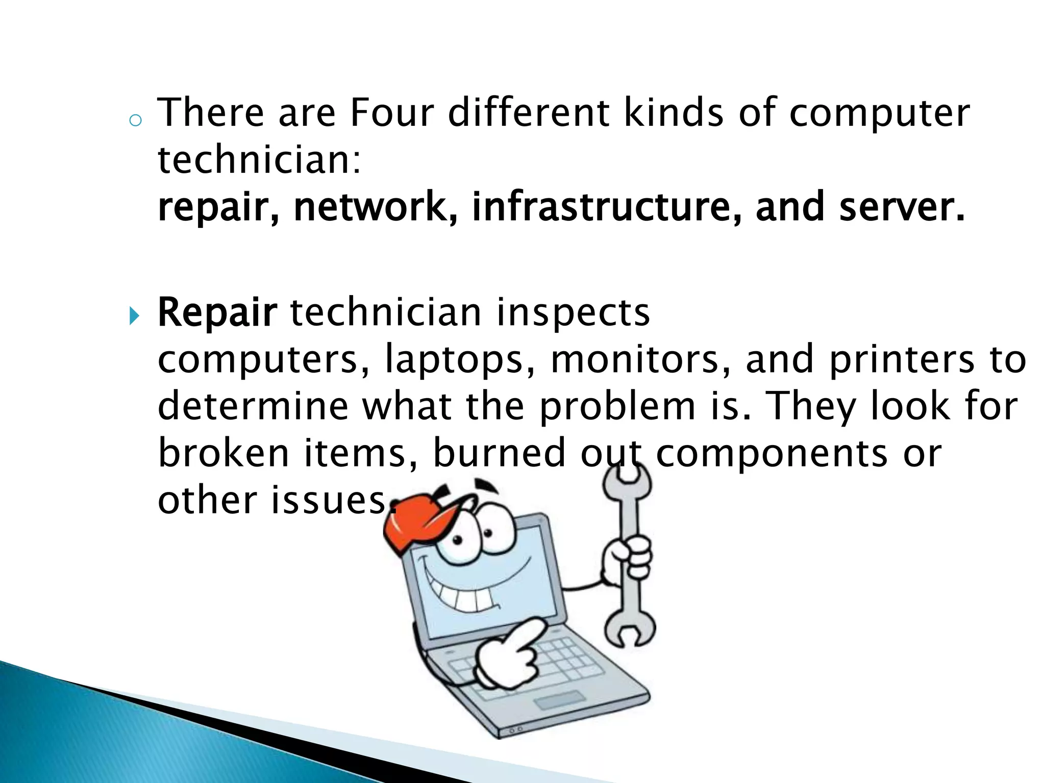 o   There are Four different kinds of computer
    technician:
    repair, network, infrastructure, and server.

   Repair technician inspects
    computers, laptops, monitors, and printers to
    determine what the problem is. They look for
    broken items, burned out components or
    other issues.
 