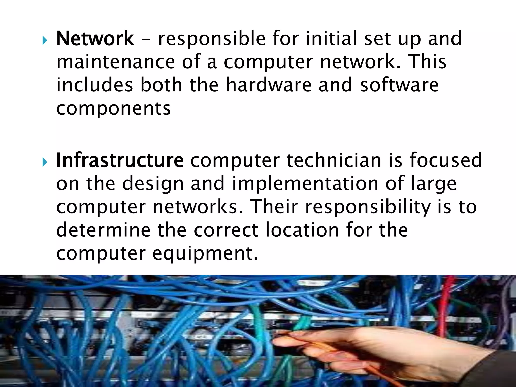    Network - responsible for initial set up and
    maintenance of a computer network. This
    includes both the hardware and software
    components

   Infrastructure computer technician is focused
    on the design and implementation of large
    computer networks. Their responsibility is to
    determine the correct location for the
    computer equipment.
 