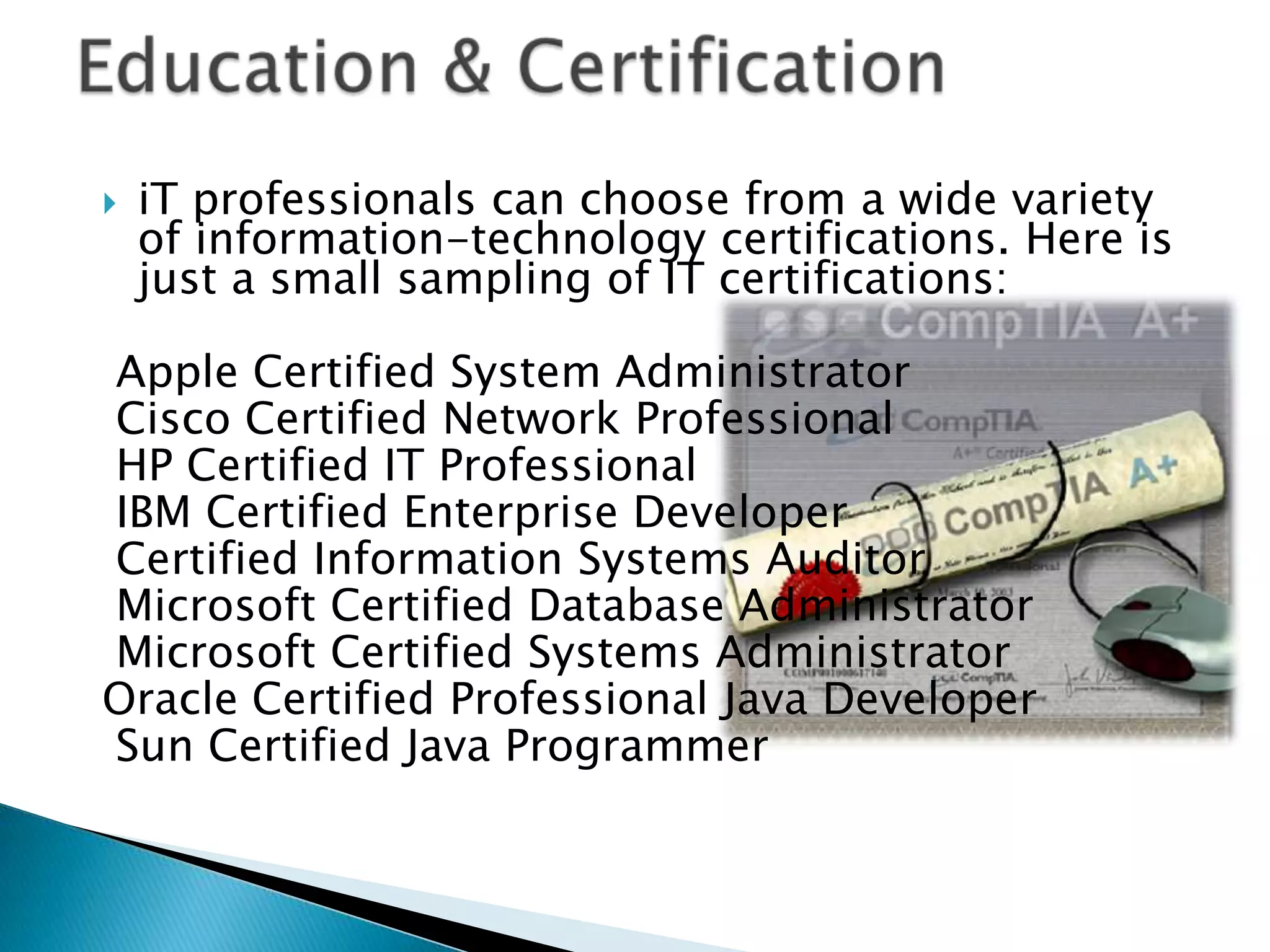    iT professionals can choose from a wide variety
    of information-technology certifications. Here is
    just a small sampling of IT certifications:

Apple Certified System Administrator
Cisco Certified Network Professional
HP Certified IT Professional
IBM Certified Enterprise Developer
Certified Information Systems Auditor
Microsoft Certified Database Administrator
Microsoft Certified Systems Administrator
Oracle Certified Professional Java Developer
Sun Certified Java Programmer
 